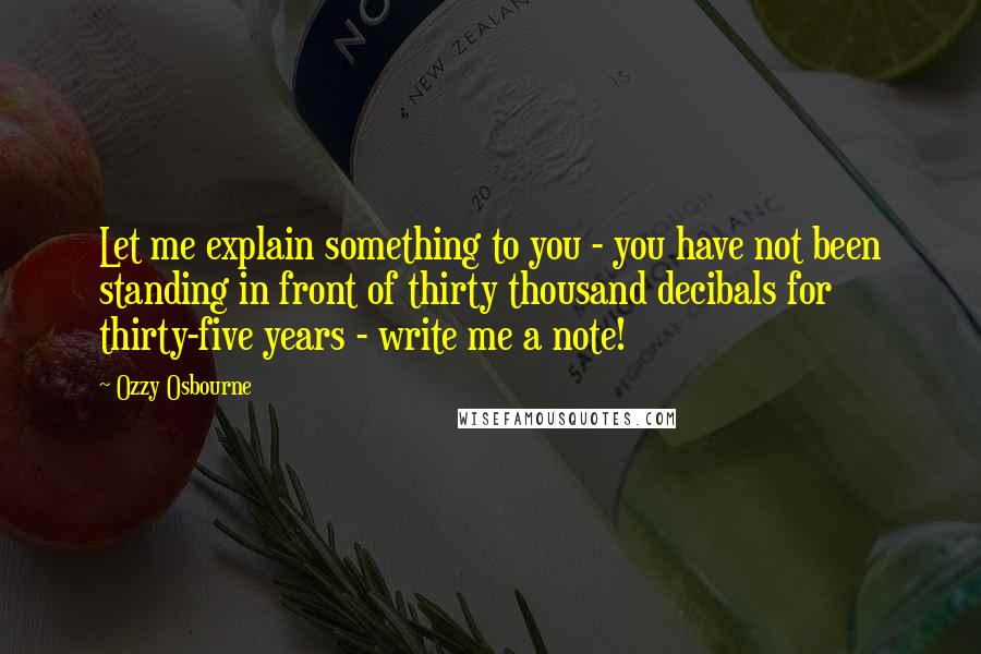 Ozzy Osbourne quotes: Let me explain something to you - you have not been standing in front of thirty thousand decibals for thirty-five years - write me a note! Ozzy Osbourne quotes: Let me explain something to you - you have not been standing in front of thirty thousand decibals for thirty-five years - write me a note!