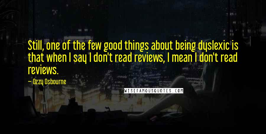 Ozzy Osbourne quotes: Still, one of the few good things about being dyslexic is that when I say I don't read reviews, I mean I don't read reviews. Ozzy Osbourne quotes: Still, one of the few good things about being dyslexic is that when I say I don't read reviews, I mean I don't read reviews.