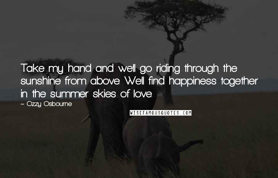 Ozzy Osbourne quotes: Take my hand and we'll go riding through the sunshine from above. We'll find happiness together in the summer skies of love. Ozzy Osbourne quotes: Take my hand and we'll go riding through the sunshine from above. We'll find happiness together in the summer skies of love.