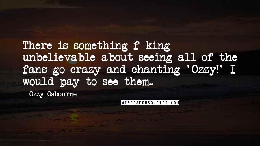 Ozzy Osbourne quotes: There is something f-king unbelievable about seeing all of the fans go crazy and chanting 'Ozzy!' I would pay to see them.. Ozzy Osbourne quotes: There is something f-king unbelievable about seeing all of the fans go crazy and chanting 'Ozzy!' I would pay to see them..