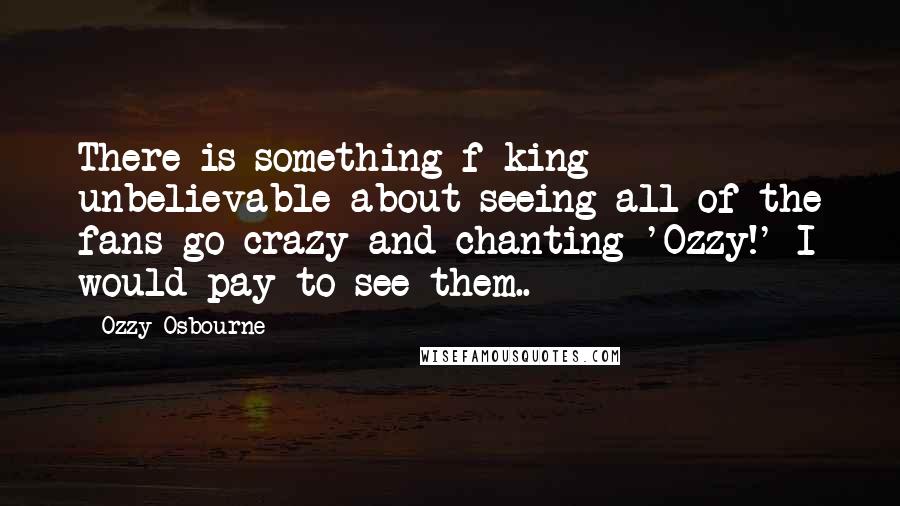 Ozzy Osbourne quotes: There is something f-king unbelievable about seeing all of the fans go crazy and chanting 'Ozzy!' I would pay to see them..