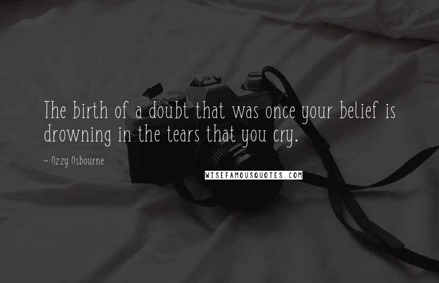 Ozzy Osbourne quotes: The birth of a doubt that was once your belief is drowning in the tears that you cry.