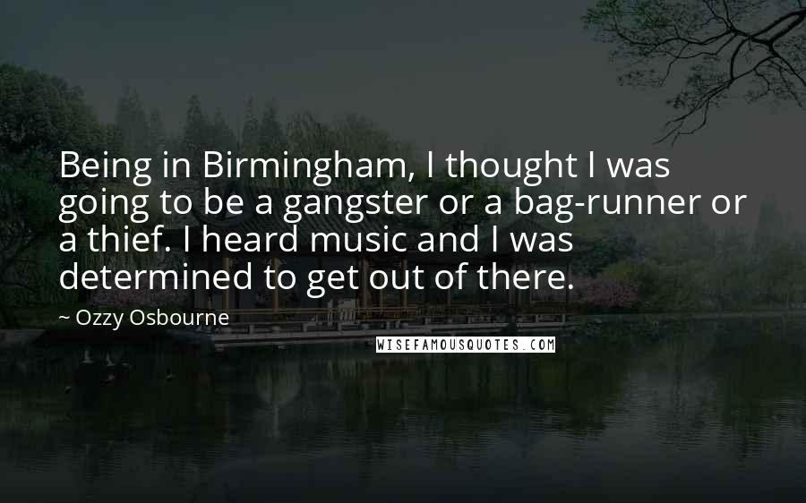 Ozzy Osbourne quotes: Being in Birmingham, I thought I was going to be a gangster or a bag-runner or a thief. I heard music and I was determined to get out of there. Ozzy Osbourne quotes: Being in Birmingham, I thought I was going to be a gangster or a bag-runner or a thief. I heard music and I was determined to get out of there.