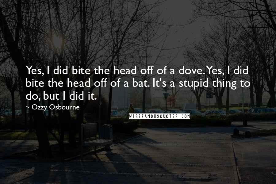 Ozzy Osbourne quotes: Yes, I did bite the head off of a dove. Yes, I did bite the head off of a bat. It's a stupid thing to do, but I did it. Ozzy Osbourne quotes: Yes, I did bite the head off of a dove. Yes, I did bite the head off of a bat. It's a stupid thing to do, but I did it.