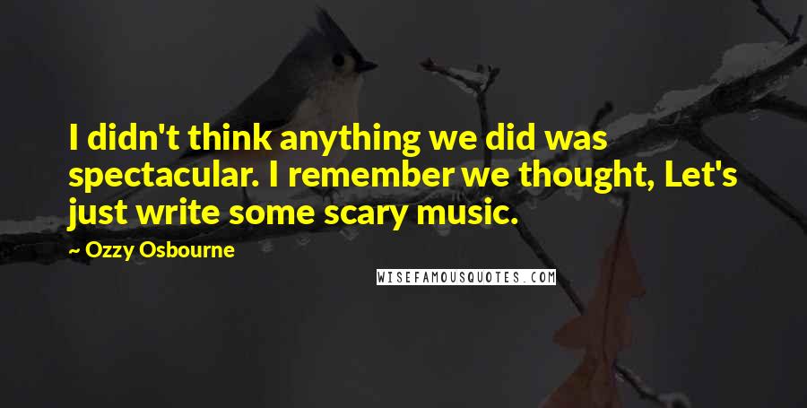 Ozzy Osbourne quotes: I didn't think anything we did was spectacular. I remember we thought, Let's just write some scary music.