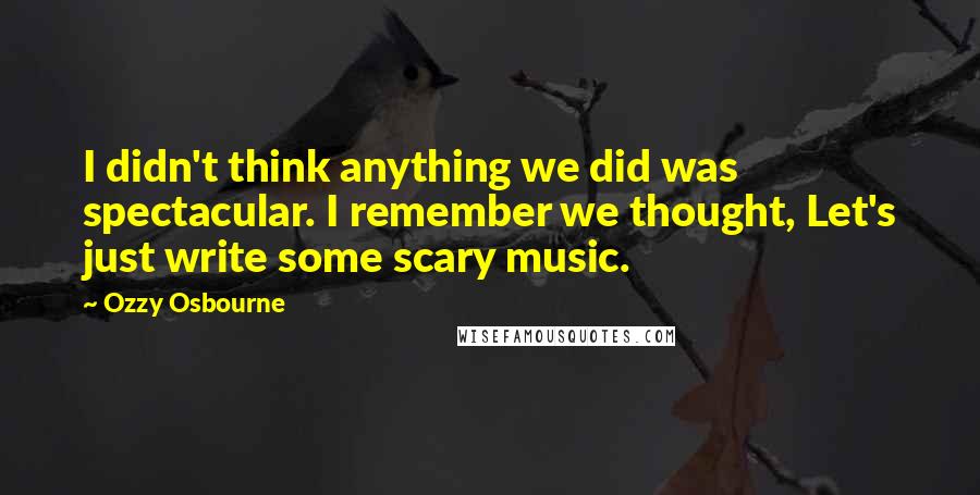 Ozzy Osbourne quotes: I didn't think anything we did was spectacular. I remember we thought, Let's just write some scary music. Ozzy Osbourne quotes: I didn't think anything we did was spectacular. I remember we thought, Let's just write some scary music.