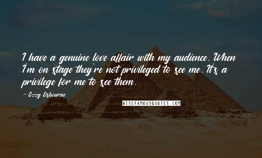 Ozzy Osbourne quotes: I have a genuine love affair with my audience. When I'm on stage they're not privileged to see me. It's a privilege for me to see them. Ozzy Osbourne quotes: I have a genuine love affair with my audience. When I'm on stage they're not privileged to see me. It's a privilege for me to see them.