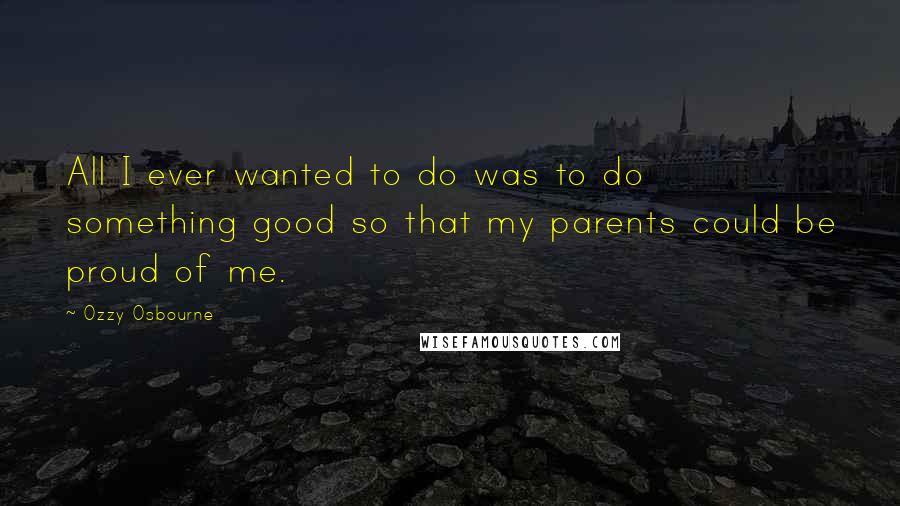 Ozzy Osbourne quotes: All I ever wanted to do was to do something good so that my parents could be proud of me.