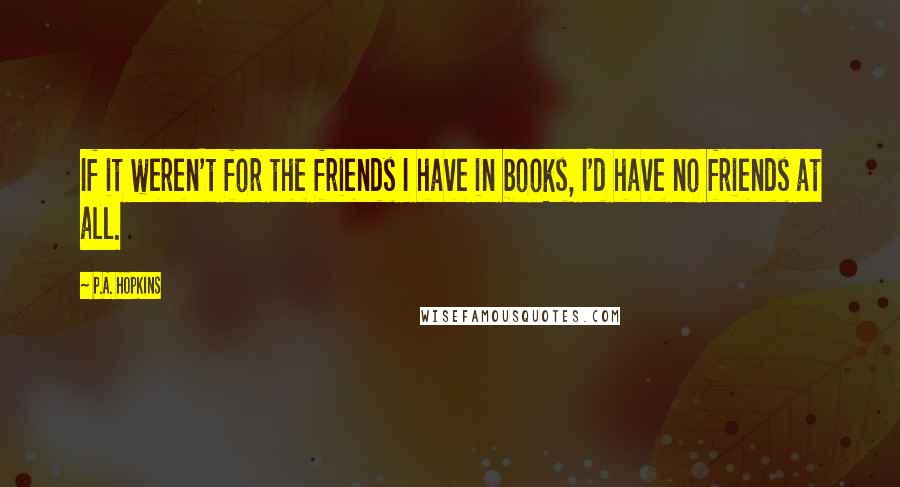 P.A. Hopkins quotes: If it weren't for the friends I have in books, I'd have no friends at all.