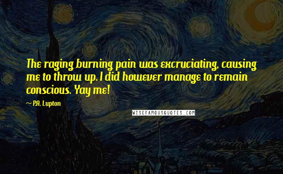 P.A. Lupton quotes: The raging burning pain was excruciating, causing me to throw up. I did however manage to remain conscious. Yay me! P.A. Lupton quotes: The raging burning pain was excruciating, causing me to throw up. I did however manage to remain conscious. Yay me!