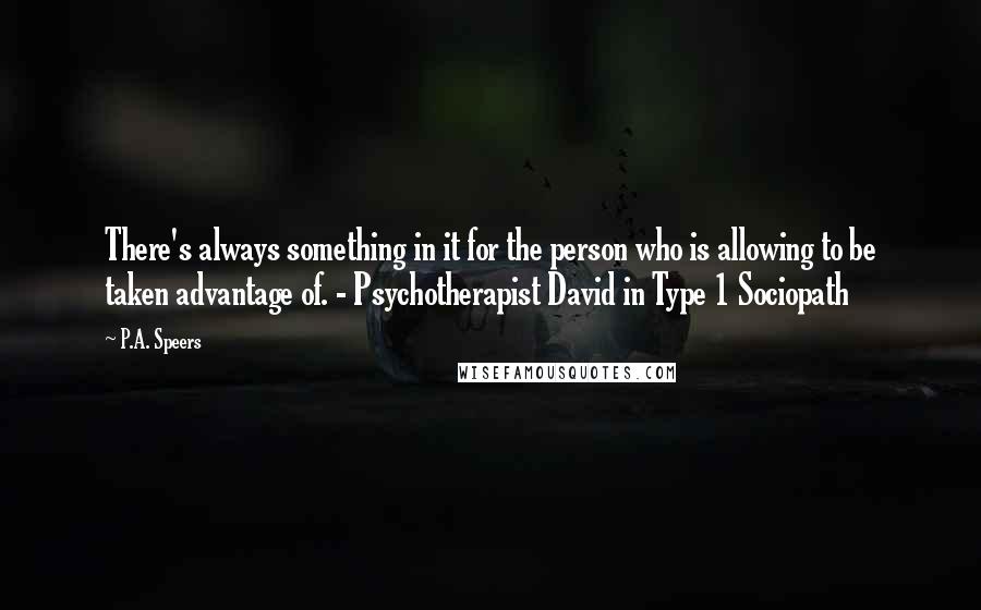 P.A. Speers quotes: There's always something in it for the person who is allowing to be taken advantage of. - Psychotherapist David in Type 1 Sociopath