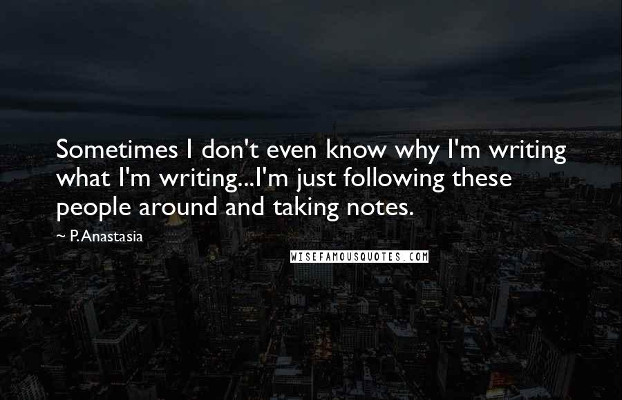 P. Anastasia quotes: Sometimes I don't even know why I'm writing what I'm writing...I'm just following these people around and taking notes. P. Anastasia quotes: Sometimes I don't even know why I'm writing what I'm writing...I'm just following these people around and taking notes.