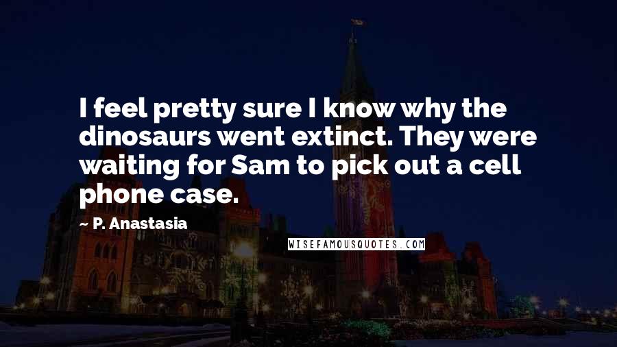P. Anastasia quotes: I feel pretty sure I know why the dinosaurs went extinct. They were waiting for Sam to pick out a cell phone case. P. Anastasia quotes: I feel pretty sure I know why the dinosaurs went extinct. They were waiting for Sam to pick out a cell phone case.