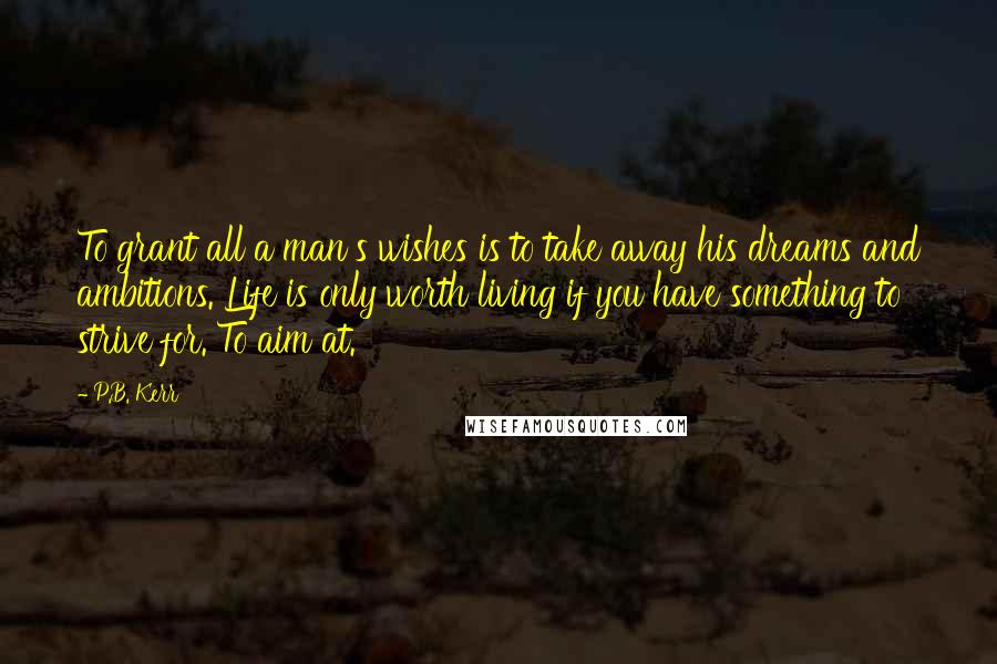 P.B. Kerr quotes: To grant all a man's wishes is to take away his dreams and ambitions. Life is only worth living if you have something to strive for. To aim at.