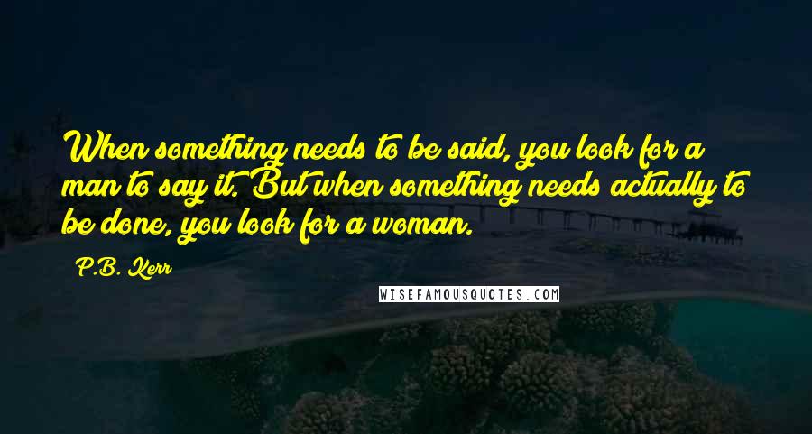 P.B. Kerr quotes: When something needs to be said, you look for a man to say it. But when something needs actually to be done, you look for a woman.