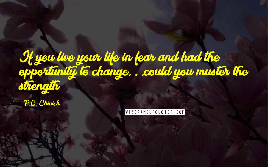 P.C. Chinick quotes: If you live your life in fear and had the opportunity to change. . .could you muster the strength?