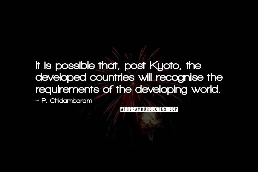 P. Chidambaram quotes: It is possible that, post-Kyoto, the developed countries will recognise the requirements of the developing world. P. Chidambaram quotes: It is possible that, post-Kyoto, the developed countries will recognise the requirements of the developing world.
