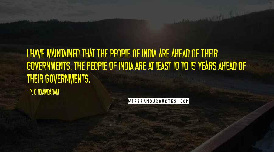 P. Chidambaram quotes: I have maintained that the people of India are ahead of their governments. The people of India are at least 10 to 15 years ahead of their governments.