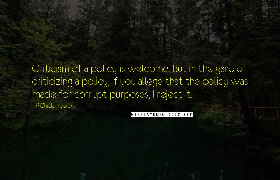 P. Chidambaram quotes: Criticism of a policy is welcome. But in the garb of criticizing a policy, if you allege that the policy was made for corrupt purposes, I reject it. P. Chidambaram quotes: Criticism of a policy is welcome. But in the garb of criticizing a policy, if you allege that the policy was made for corrupt purposes, I reject it.