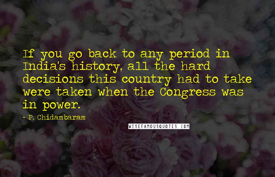 P. Chidambaram quotes: If you go back to any period in India's history, all the hard decisions this country had to take were taken when the Congress was in power.