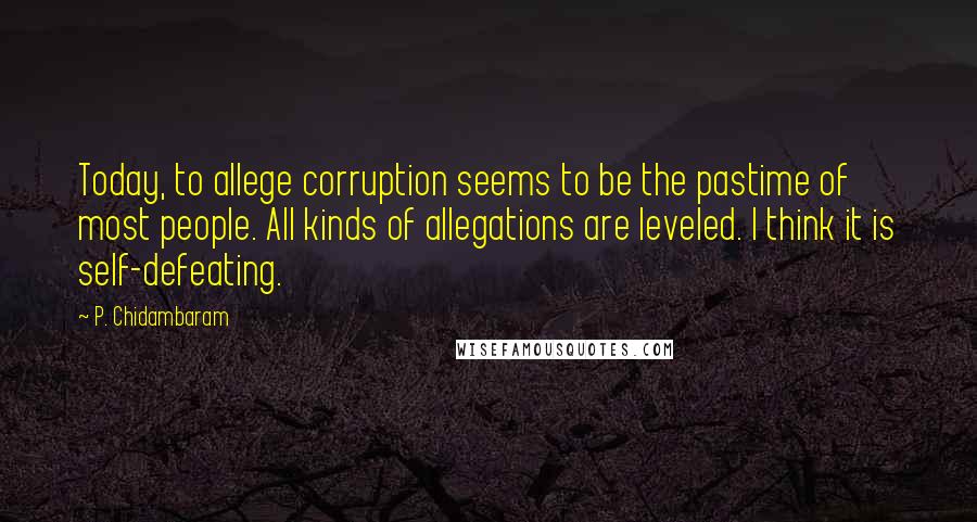 P. Chidambaram quotes: Today, to allege corruption seems to be the pastime of most people. All kinds of allegations are leveled. I think it is self-defeating.