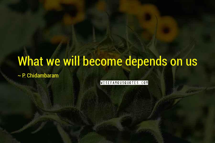 P. Chidambaram quotes: What we will become depends on us