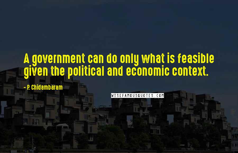 P. Chidambaram quotes: A government can do only what is feasible given the political and economic context.