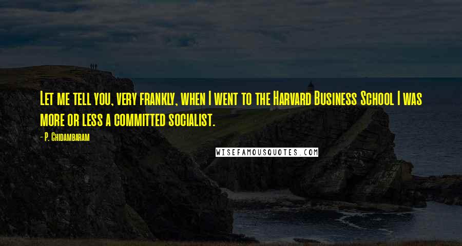 P. Chidambaram quotes: Let me tell you, very frankly, when I went to the Harvard Business School I was more or less a committed socialist.