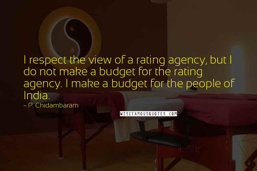 P. Chidambaram quotes: I respect the view of a rating agency, but I do not make a budget for the rating agency. I make a budget for the people of India. P. Chidambaram quotes: I respect the view of a rating agency, but I do not make a budget for the rating agency. I make a budget for the people of India.