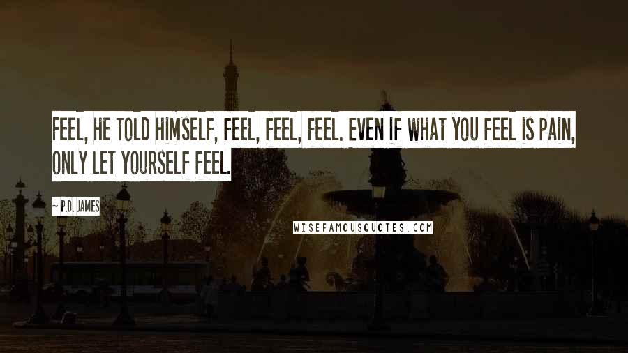 P.D. James quotes: Feel, he told himself, feel, feel, feel. Even if what you feel is pain, only let yourself feel.