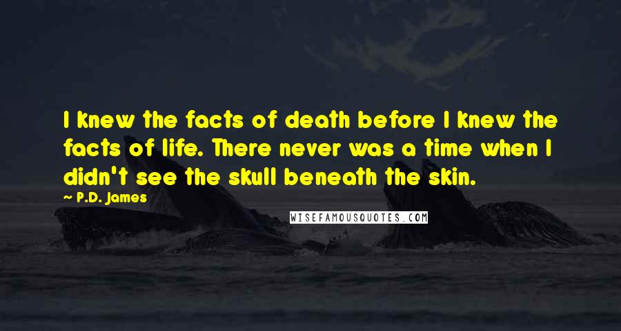 P.D. James quotes: I knew the facts of death before I knew the facts of life. There never was a time when I didn't see the skull beneath the skin.