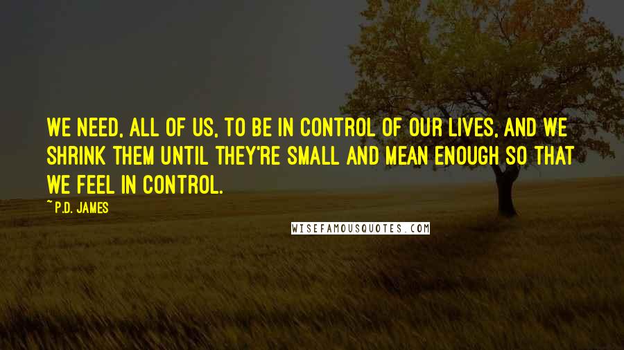 P.D. James quotes: We need, all of us, to be in control of our lives, and we shrink them until they're small and mean enough so that we feel in control.