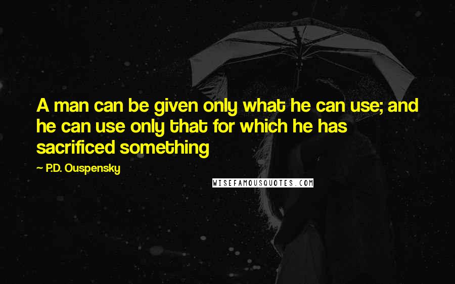 P.D. Ouspensky quotes: A man can be given only what he can use; and he can use only that for which he has sacrificed something P.D. Ouspensky quotes: A man can be given only what he can use; and he can use only that for which he has sacrificed something