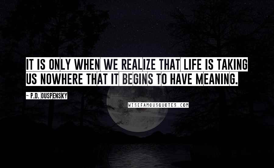 P.D. Ouspensky quotes: It is only when we realize that life is taking us nowhere that it begins to have meaning.