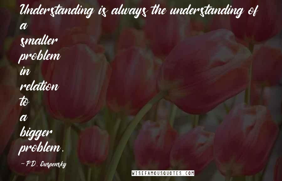 P.D. Ouspensky quotes: Understanding is always the understanding of a smaller problem in relation to a bigger problem.