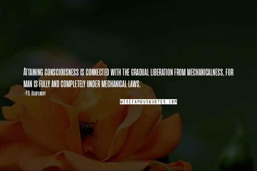 P.D. Ouspensky quotes: Attaining consciousness is connected with the gradual liberation from mechanicalness, for man is fully and completely under mechanical laws. P.D. Ouspensky quotes: Attaining consciousness is connected with the gradual liberation from mechanicalness, for man is fully and completely under mechanical laws.