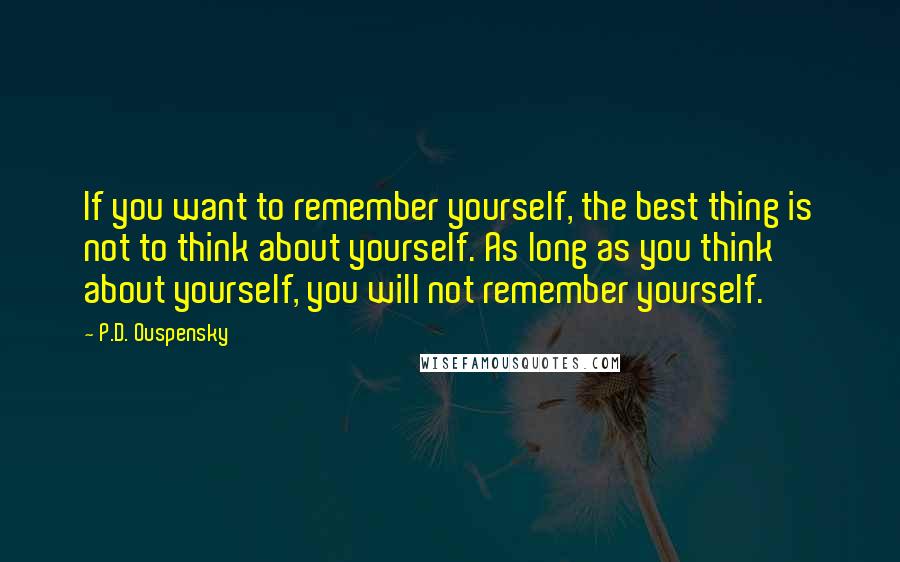 P.D. Ouspensky quotes: If you want to remember yourself, the best thing is not to think about yourself. As long as you think about yourself, you will not remember yourself.