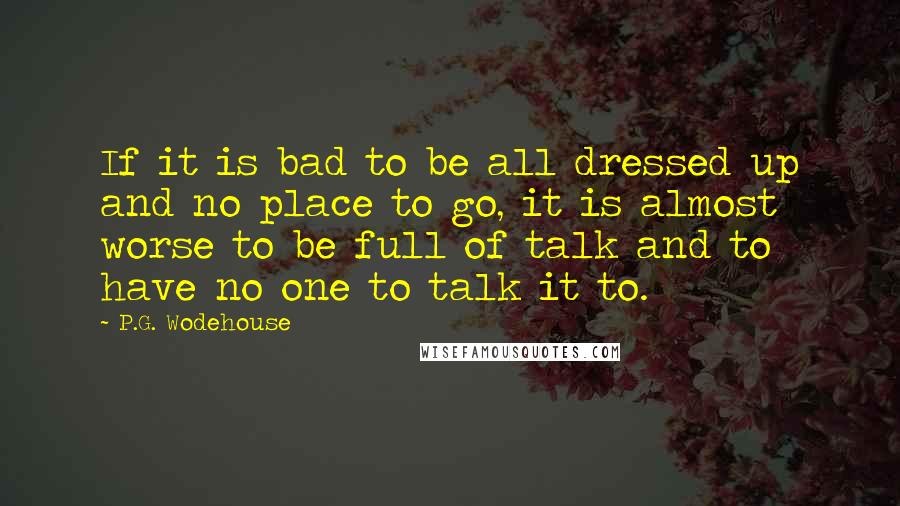 P.G. Wodehouse quotes: If it is bad to be all dressed up and no place to go, it is almost worse to be full of talk and to have no one to talk
