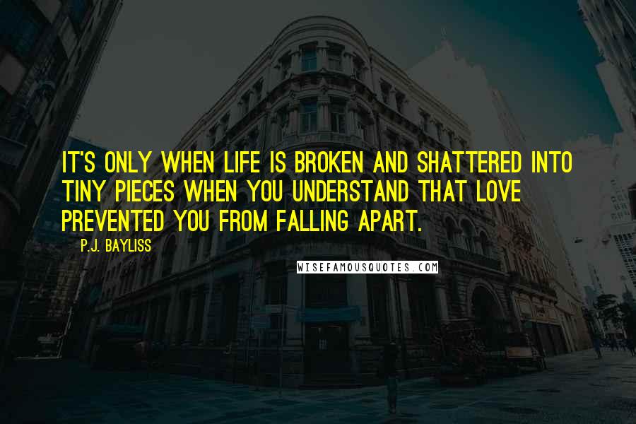 P.J. Bayliss quotes: It's only when life is broken and shattered into tiny pieces when you understand that love prevented you from falling apart.
