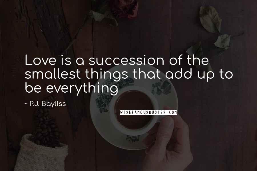 P.J. Bayliss quotes: Love is a succession of the smallest things that add up to be everything