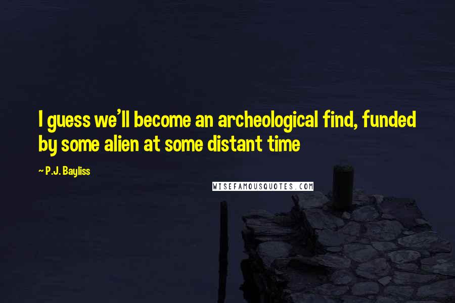 P.J. Bayliss quotes: I guess we'll become an archeological find, funded by some alien at some distant time