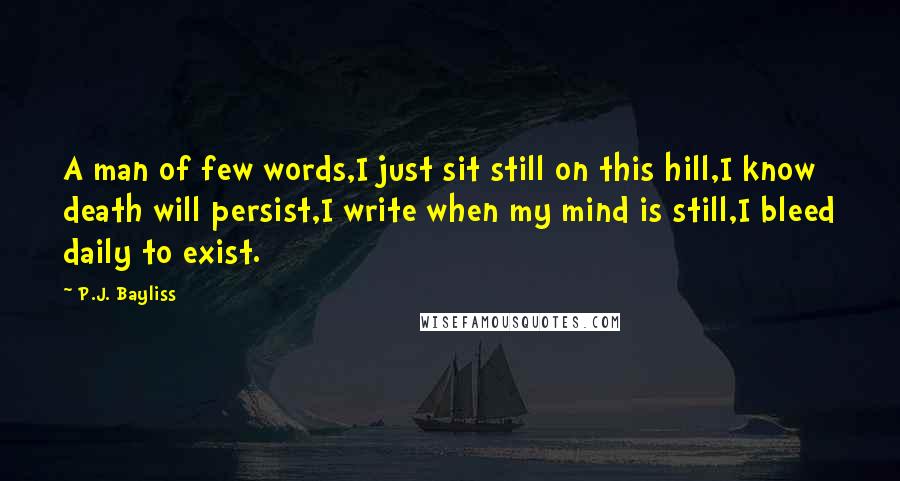 P.J. Bayliss quotes: A man of few words,I just sit still on this hill,I know death will persist,I write when my mind is still,I bleed daily to exist.