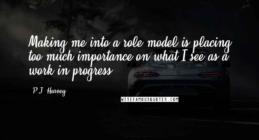 P.J. Harvey quotes: Making me into a role model is placing too much importance on what I see as a work in progress.