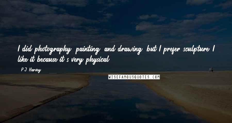 P.J. Harvey quotes: I did photography, painting, and drawing, but I prefer sculpture. I like it because it's very physical.