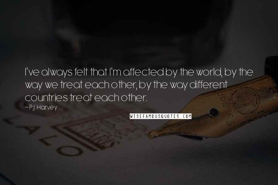 P.J. Harvey quotes: I've always felt that I'm affected by the world, by the way we treat each other, by the way different countries treat each other.