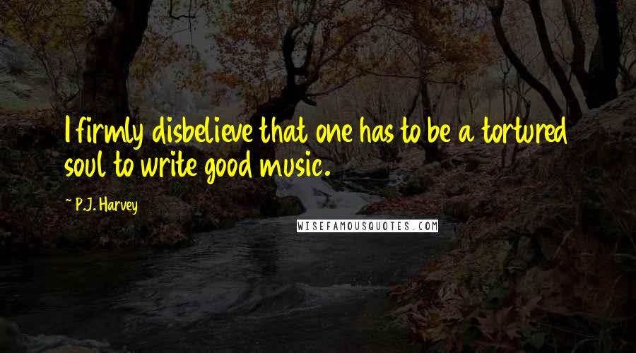 P.J. Harvey quotes: I firmly disbelieve that one has to be a tortured soul to write good music.