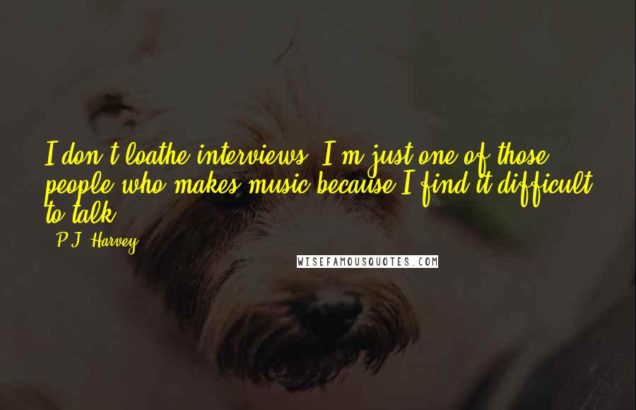 P.J. Harvey quotes: I don't loathe interviews, I'm just one of those people who makes music because I find it difficult to talk.