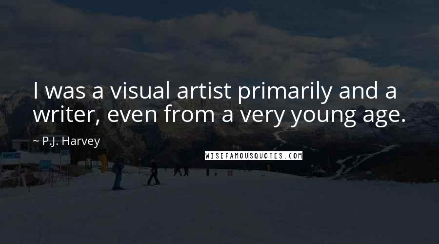 P.J. Harvey quotes: I was a visual artist primarily and a writer, even from a very young age.
