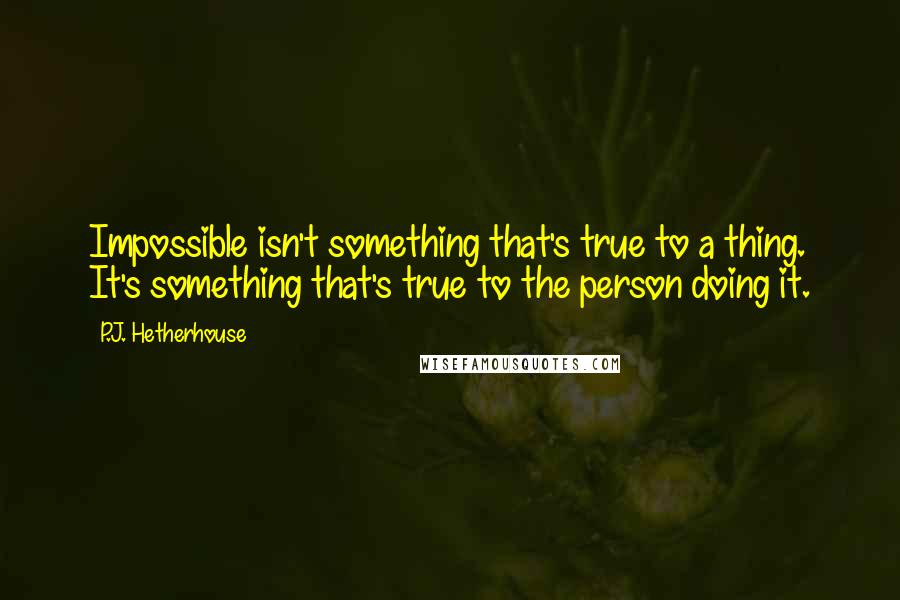 P.J. Hetherhouse quotes: Impossible isn't something that's true to a thing. It's something that's true to the person doing it. P.J. Hetherhouse quotes: Impossible isn't something that's true to a thing. It's something that's true to the person doing it.