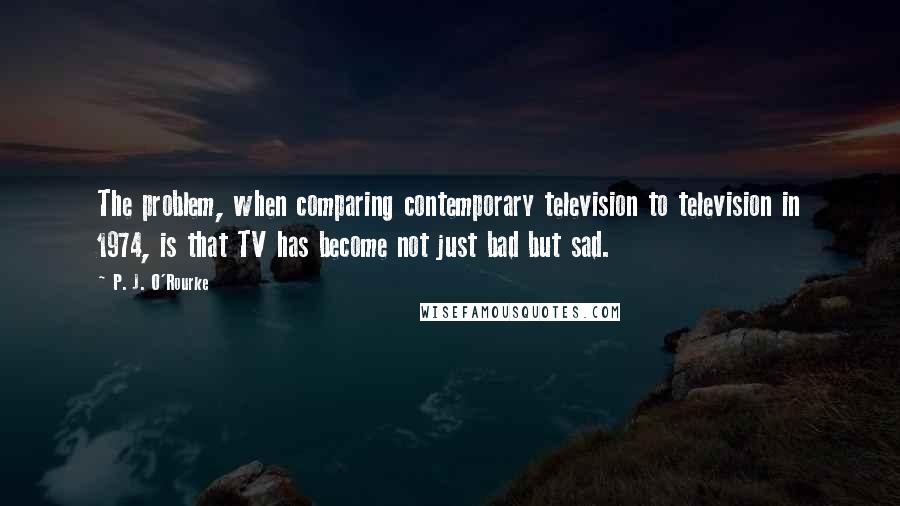 P. J. O'Rourke quotes: The problem, when comparing contemporary television to television in 1974, is that TV has become not just bad but sad.